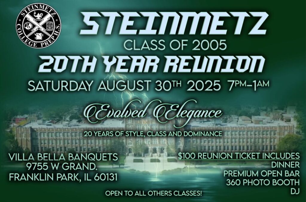 STEINMETZ CLASS OF 2005 20TH YEAR REUNION. SATURDAY AUGUST 30TH 2025 7PM-1AM
"EVOLVED ELEGANCE"
20 YEARS OF STYLE, CLASS AND DOMINANCE
VILLA BELLA BANQUETS
9755 W GRAND
FRANKIN PARK, IL
100 REUNION TICKET INCLUDES
DINNER
PREMIUM OPEN BAR
360 PHOTO BOOTH
DJ